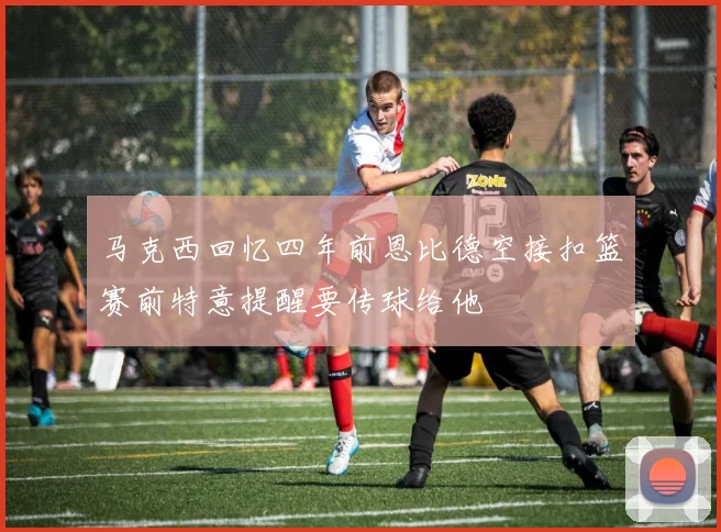 马克西回忆四年前恩比德空接扣篮赛前特意提醒要传球给他