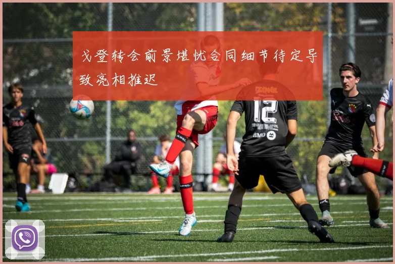 戈登转会前景堪忧合同细节待定导致亮相推迟