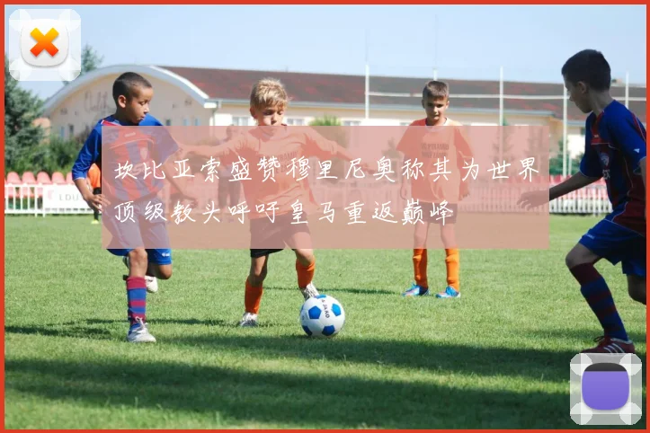 坎比亚索盛赞穆里尼奥称其为世界顶级教头呼吁皇马重返巅峰