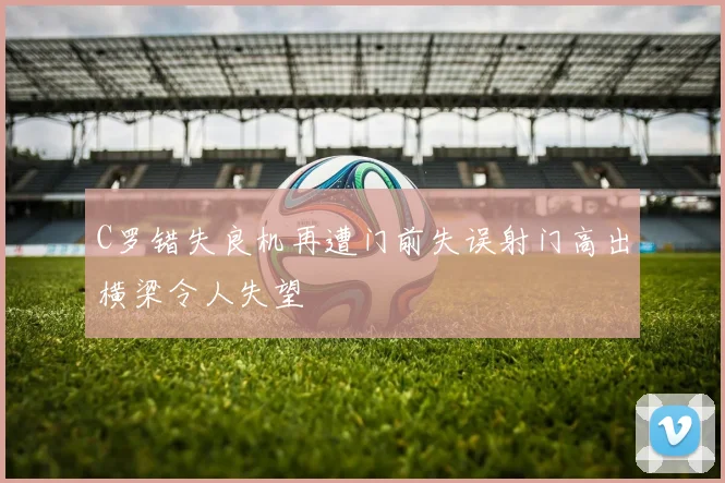 C罗错失良机再遭门前失误射门高出横梁令人失望