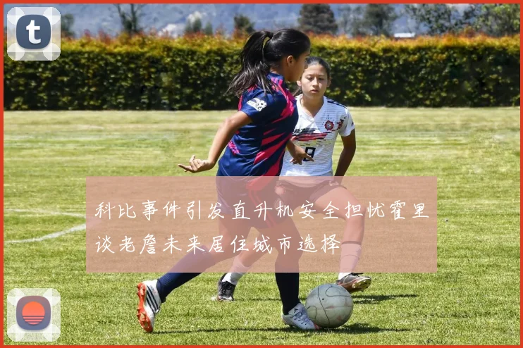 科比事件引发直升机安全担忧霍里谈老詹未来居住城市选择