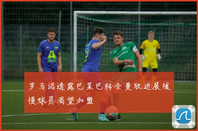 罗马诺透露巴莱巴转会曼联进展缓慢球员渴望加盟