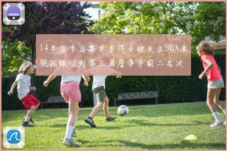 14年后季后赛单季得分被夹击SGA表现抢眼位列第三眉詹争夺前二名次