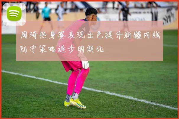 周琦热身赛表现出色提升新疆内线防守策略逐步明朗化