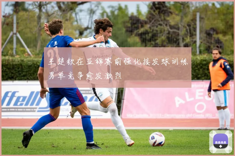 王楚钦在亚锦赛前强化接发球训练男单竞争愈发激烈