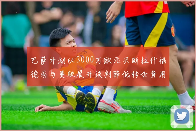 巴萨计划以3000万欧元买断拉什福德或与曼联展开谈判降低转会费用
