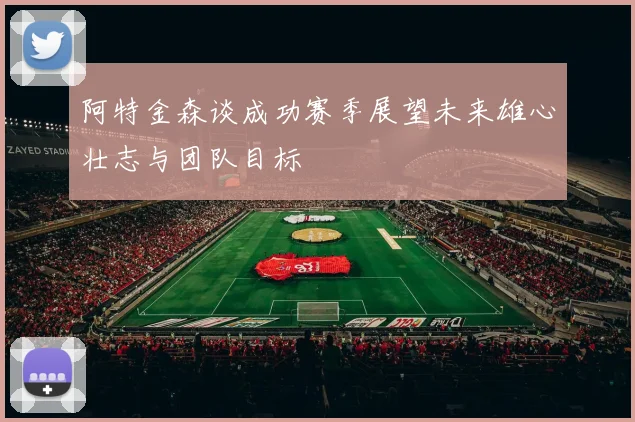 阿特金森谈成功赛季展望未来雄心壮志与团队目标