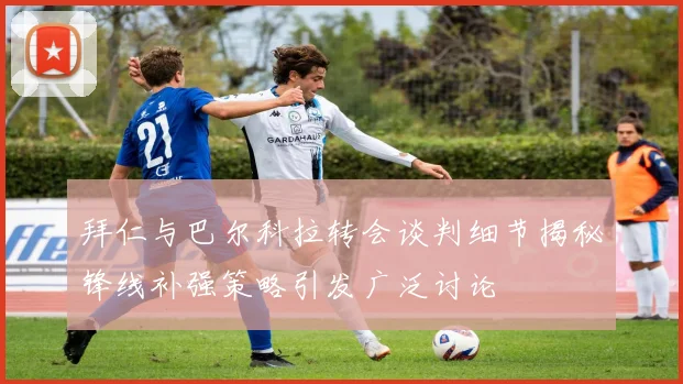 拜仁与巴尔科拉转会谈判细节揭秘锋线补强策略引发广泛讨论
