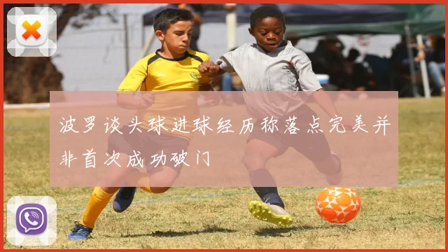 波罗谈头球进球经历称落点完美并非首次成功破门