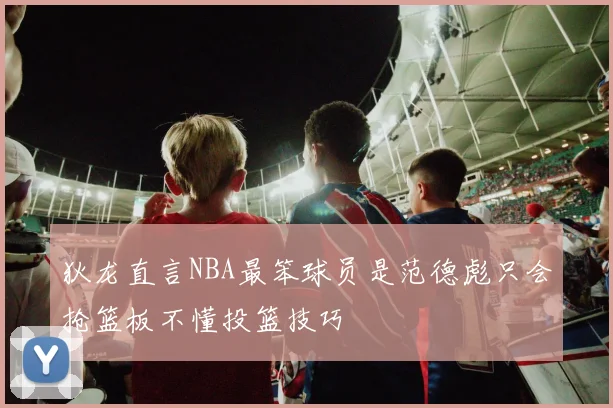 狄龙直言NBA最笨球员是范德彪只会抢篮板不懂投篮技巧