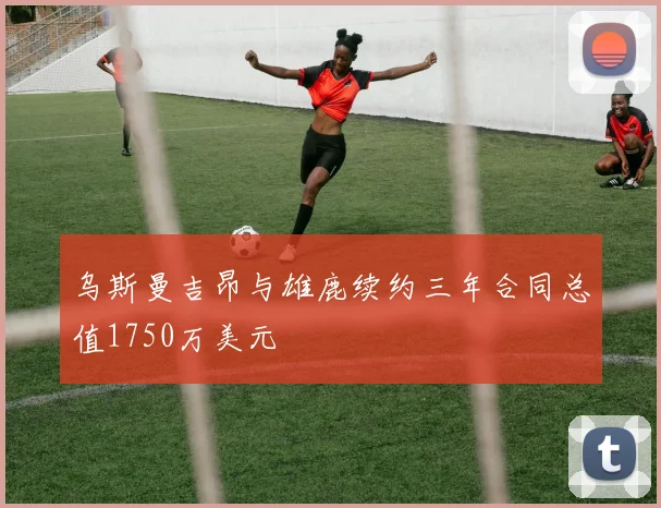 乌斯曼吉昂与雄鹿续约三年合同总值1750万美元