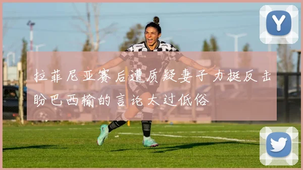 拉菲尼亚赛后遭质疑妻子力挺反击盼巴西输的言论太过低俗