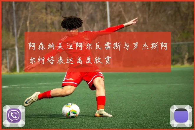 阿森纳关注阿尔瓦雷斯与罗杰斯阿尔特塔表达高度欣赏