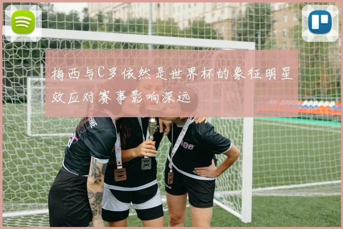 梅西与C罗依然是世界杯的象征明星效应对赛事影响深远