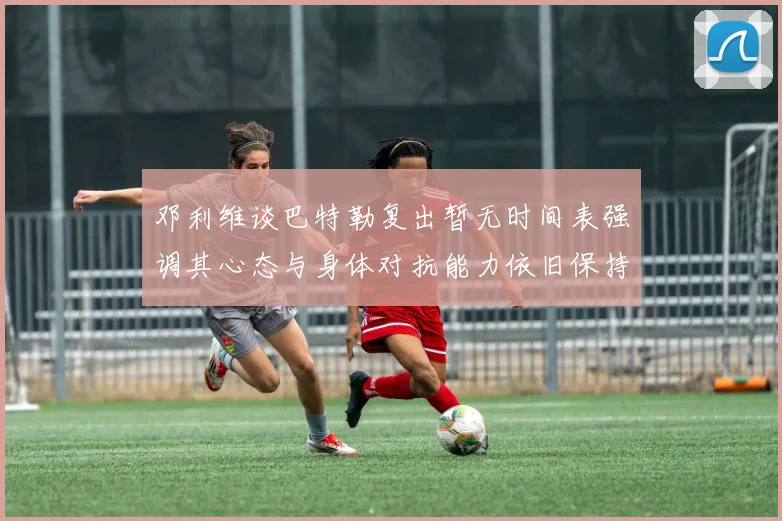 邓利维谈巴特勒复出暂无时间表强调其心态与身体对抗能力依旧保持
