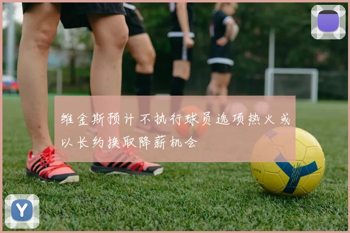 维金斯预计不执行球员选项热火或以长约换取降薪机会