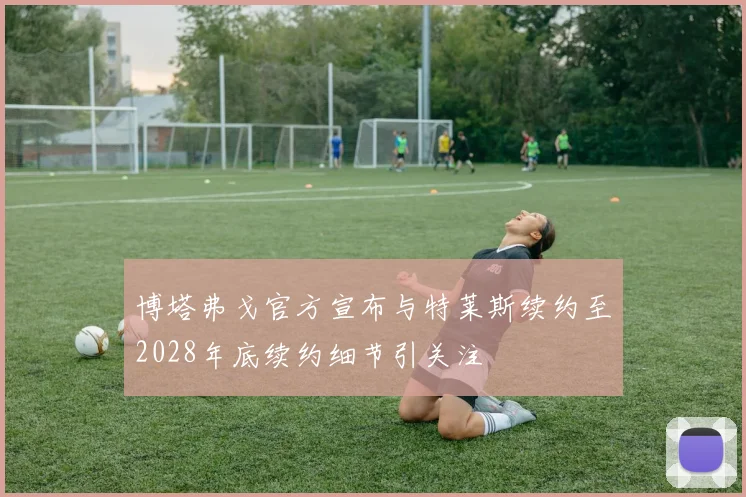 博塔弗戈官方宣布与特莱斯续约至2028年底续约细节引关注