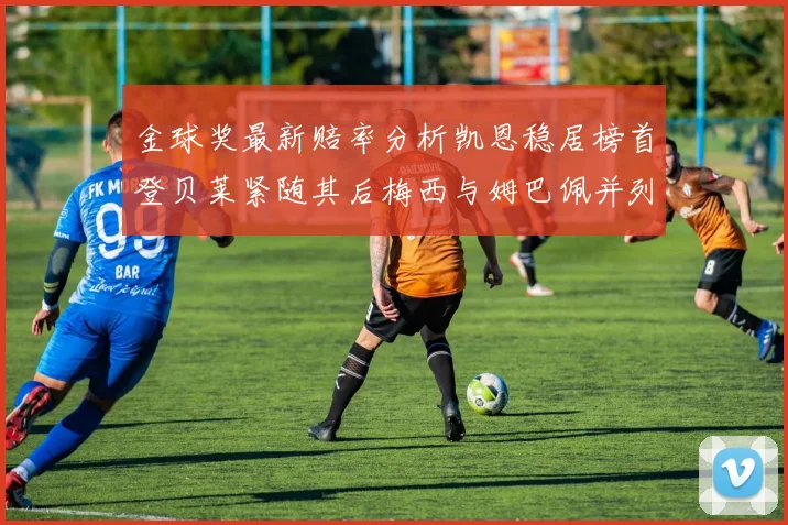 金球奖最新赔率分析凯恩稳居榜首登贝莱紧随其后梅西与姆巴佩并列第四
