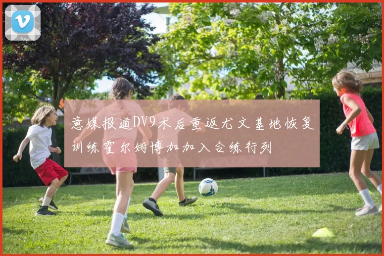 意媒报道DV9术后重返尤文基地恢复训练霍尔姆博加加入合练行列