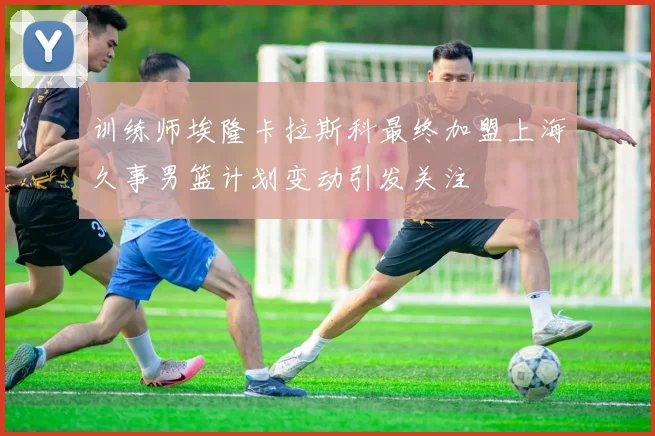 训练师埃隆卡拉斯科最终加盟上海久事男篮计划变动引发关注