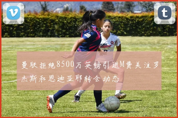 曼联拒绝8500万英镑引进M费关注罗杰斯和恩迪亚耶转会动态