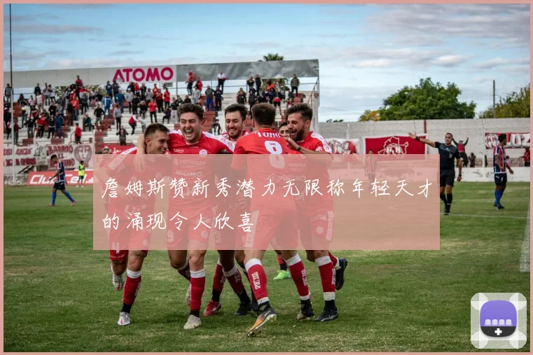 詹姆斯赞新秀潜力无限称年轻天才的涌现令人欣喜